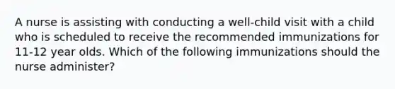A nurse is assisting with conducting a well-child visit with a child who is scheduled to receive the recommended immunizations for 11-12 year olds. Which of the following immunizations should the nurse administer?
