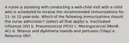 A nurse is assisting with conducting a well-child visit with a child who is scheduled to receive the recommended immunizations for 11- to 12-year-olds. Which of the following immunizations should the nurse administer? (select all that apply) a. Inactivated influenza (IIV) b. Pneumococcal (PCV) c. Meningococcal (MenB-4C) d. Tetanus and diphtheria toxoids and pertussis (Tdap) e. Rotavirus (RV)