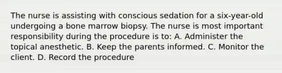 The nurse is assisting with conscious sedation for a six-year-old undergoing a bone marrow biopsy. The nurse is most important responsibility during the procedure is to: A. Administer the topical anesthetic. B. Keep the parents informed. C. Monitor the client. D. Record the procedure