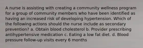 A nurse is assisting with creating a community wellness program for a group of community members who have been identified as having an increased risk of developing hypertension. Which of the following actions should the nurse include as secondary prevention? a. Obtain blood cholesterol b. Provider prescribing antihypertensive medication c. Eating a low fat diet. d. Blood pressure follow-up visits every 6 months