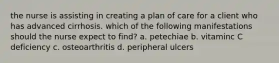 the nurse is assisting in creating a plan of care for a client who has advanced cirrhosis. which of the following manifestations should the nurse expect to find? a. petechiae b. vitaminc C deficiency c. osteoarthritis d. peripheral ulcers