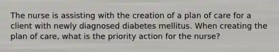 The nurse is assisting with the creation of a plan of care for a client with newly diagnosed diabetes mellitus. When creating the plan of care, what is the priority action for the nurse?