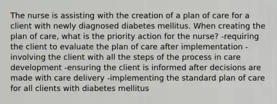 The nurse is assisting with the creation of a plan of care for a client with newly diagnosed diabetes mellitus. When creating the plan of care, what is the priority action for the nurse? -requiring the client to evaluate the plan of care after implementation -involving the client with all the steps of the process in care development -ensuring the client is informed after decisions are made with care delivery -implementing the standard plan of care for all clients with diabetes mellitus