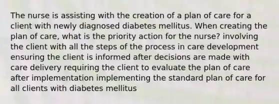 The nurse is assisting with the creation of a plan of care for a client with newly diagnosed diabetes mellitus. When creating the plan of care, what is the priority action for the nurse? involving the client with all the steps of the process in care development ensuring the client is informed after decisions are made with care delivery requiring the client to evaluate the plan of care after implementation implementing the standard plan of care for all clients with diabetes mellitus