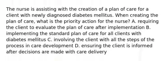 The nurse is assisting with the creation of a plan of care for a client with newly diagnosed diabetes mellitus. When creating the plan of care, what is the priority action for the nurse? A. requiring the client to evaluate the plan of care after implementation B. implementing the standard plan of care for all clients with diabetes mellitus C. involving the client with all the steps of the process in care development D. ensuring the client is informed after decisions are made with care delivery