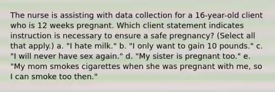 The nurse is assisting with data collection for a 16-year-old client who is 12 weeks pregnant. Which client statement indicates instruction is necessary to ensure a safe pregnancy? (Select all that apply.) a. "I hate milk." b. "I only want to gain 10 pounds." c. "I will never have sex again." d. "My sister is pregnant too." e. "My mom smokes cigarettes when she was pregnant with me, so I can smoke too then."