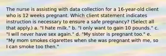 The nurse is assisting with data collection for a 16-year-old client who is 12 weeks pregnant. Which client statement indicates instruction is necessary to ensure a safe pregnancy? (Select all that apply.) a. "I hate milk." b. "I only want to gain 10 pounds." c. "I will never have sex again." d. "My sister is pregnant too." e. "My mom smokes cigarettes when she was pregnant with me, so I can smoke too then." ​