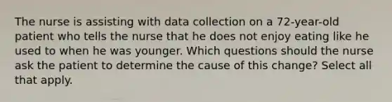 The nurse is assisting with data collection on a 72-year-old patient who tells the nurse that he does not enjoy eating like he used to when he was younger. Which questions should the nurse ask the patient to determine the cause of this change? Select all that apply.