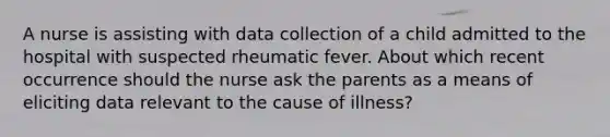 A nurse is assisting with data collection of a child admitted to the hospital with suspected rheumatic fever. About which recent occurrence should the nurse ask the parents as a means of eliciting data relevant to the cause of illness?