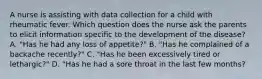 A nurse is assisting with data collection for a child with rheumatic fever. Which question does the nurse ask the parents to elicit information specific to the development of the disease? A. "Has he had any loss of appetite?" B. "Has he complained of a backache recently?" C. "Has he been excessively tired or lethargic?" D. "Has he had a sore throat in the last few months?