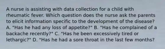 A nurse is assisting with data collection for a child with rheumatic fever. Which question does the nurse ask the parents to elicit information specific to the development of the disease? A. "Has he had any loss of appetite?" B. "Has he complained of a backache recently?" C. "Has he been excessively tired or lethargic?" D. "Has he had a sore throat in the last few months?