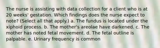 The nurse is assisting with data collection for a client who is at 20 weeks' gestation. Which findings does the nurse expect to note? (Select all that apply.) a. The fundus is located under the xiphoid process. b. The mother's areolae have darkened. c. The mother has noted fetal movement. d. The fetal outline is palpable. e. Urinary frequency is common