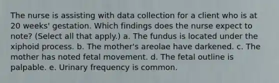 The nurse is assisting with data collection for a client who is at 20 weeks' gestation. Which findings does the nurse expect to note? (Select all that apply.) a. The fundus is located under the xiphoid process. b. The mother's areolae have darkened. c. The mother has noted fetal movement. d. The fetal outline is palpable. e. Urinary frequency is common. ​