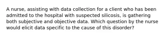 A nurse, assisting with data collection for a client who has been admitted to the hospital with suspected silicosis, is gathering both subjective and objective data. Which question by the nurse would elicit data specific to the cause of this disorder?