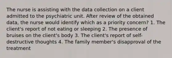 The nurse is assisting with the data collection on a client admitted to the psychiatric unit. After review of the obtained data, the nurse would identify which as a priority concern? 1. The client's report of not eating or sleeping 2. The presence of bruises on the client's body 3. The client's report of self-destructive thoughts 4. The family member's disapproval of the treatment