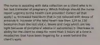 The nurse is assisting with data collection on a client who is in her last trimester of pregnancy. Which findings should the nurse report urgently to the health care provider? (Select all that apply.) a. Increased heartburn that is not relieved with doses of antacids b. Increase of the fetal heart rate from 126 to 156 beats/min from the last visit c. Shoes and rings which are too tight because of peripheral edema in extremities d. Decrease in ability for the client to sleep for more than 2 hours at a time e. Headaches that have been lingering for a week behind the client's eyes