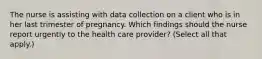 The nurse is assisting with data collection on a client who is in her last trimester of pregnancy. Which findings should the nurse report urgently to the health care provider? (Select all that apply.)