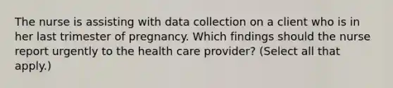 The nurse is assisting with data collection on a client who is in her last trimester of pregnancy. Which findings should the nurse report urgently to the health care provider? (Select all that apply.)