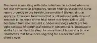 The nurse is assisting with data collection on a client who is in her last trimester of pregnancy. Which findings should the nurse report urgently to the health care provider? (Select all that apply.) a. Increased heartburn that is not relieved with doses of antacids b. Increase of the fetal heart rate from 126 to 156 beats/min from the last visit c. Shoes and rings which are too tight because of peripheral edema in extremities d. Decrease in ability for the client to sleep for more than 2 hours at a time e. Headaches that have been lingering for a week behind the client's eyes ​