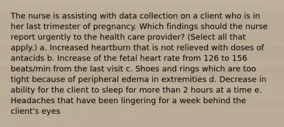 The nurse is assisting with data collection on a client who is in her last trimester of pregnancy. Which findings should the nurse report urgently to the health care provider? (Select all that apply.) a. Increased heartburn that is not relieved with doses of antacids b. Increase of the fetal heart rate from 126 to 156 beats/min from the last visit c. Shoes and rings which are too tight because of peripheral edema in extremities d. Decrease in ability for the client to sleep for more than 2 hours at a time e. Headaches that have been lingering for a week behind the client's eyes ​