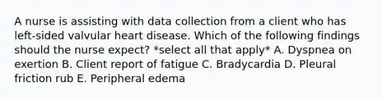 A nurse is assisting with data collection from a client who has left-sided valvular heart disease. Which of the following findings should the nurse expect? *select all that apply* A. Dyspnea on exertion B. Client report of fatigue C. Bradycardia D. Pleural friction rub E. Peripheral edema