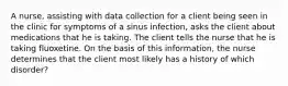 A nurse, assisting with data collection for a client being seen in the clinic for symptoms of a sinus infection, asks the client about medications that he is taking. The client tells the nurse that he is taking fluoxetine. On the basis of this information, the nurse determines that the client most likely has a history of which disorder?