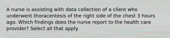 A nurse is assisting with data collection of a client who underwent thoracentesis of the right side of the chest 3 hours ago. Which findings does the nurse report to the health care provider? Select all that apply.