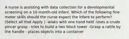 A nurse is assisting with data collection for a developmental screening on a 10 month-old infant. Which of the following fine motor skills should the nurse expect the infant to perform? (Select all that Apply ) -wlaks with one hand held -Uses a crude pincer grasp - tries to build a two block tower -Grasp a rattle by the handle - places objects into a container