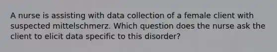 A nurse is assisting with data collection of a female client with suspected mittelschmerz. Which question does the nurse ask the client to elicit data specific to this disorder?