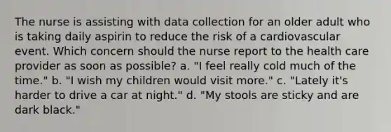 The nurse is assisting with data collection for an older adult who is taking daily aspirin to reduce the risk of a cardiovascular event. Which concern should the nurse report to the health care provider as soon as possible? a. "I feel really cold much of the time." b. "I wish my children would visit more." c. "Lately it's harder to drive a car at night." d. "My stools are sticky and are dark black."