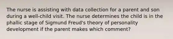 The nurse is assisting with data collection for a parent and son during a well-child visit. The nurse determines the child is in the phallic stage of Sigmund Freud's theory of personality development if the parent makes which comment?