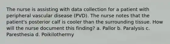 The nurse is assisting with data collection for a patient with peripheral vascular disease (PVD). The nurse notes that the patient's posterior calf is cooler than the surrounding tissue. How will the nurse document this finding? a. Pallor b. Paralysis c. Paresthesia d. Poikilothermy