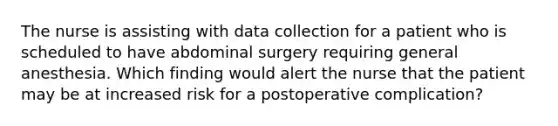 The nurse is assisting with data collection for a patient who is scheduled to have abdominal surgery requiring general anesthesia. Which finding would alert the nurse that the patient may be at increased risk for a postoperative complication?