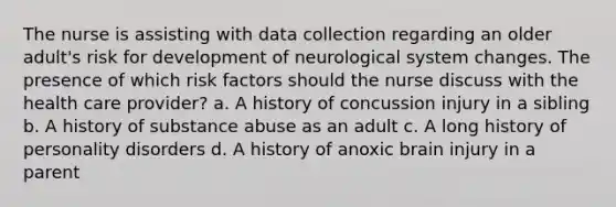 The nurse is assisting with data collection regarding an older adult's risk for development of neurological system changes. The presence of which risk factors should the nurse discuss with the health care provider? a. A history of concussion injury in a sibling b. A history of substance abuse as an adult c. A long history of personality disorders d. A history of anoxic brain injury in a parent