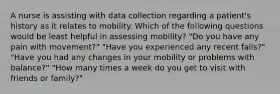 A nurse is assisting with data collection regarding a patient's history as it relates to mobility. Which of the following questions would be least helpful in assessing mobility? "Do you have any pain with movement?" "Have you experienced any recent falls?" "Have you had any changes in your mobility or problems with balance?" "How many times a week do you get to visit with friends or family?"