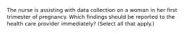 The nurse is assisting with data collection on a woman in her first trimester of pregnancy. Which findings should be reported to the health care provider immediately? (Select all that apply.)