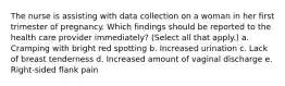 The nurse is assisting with data collection on a woman in her first trimester of pregnancy. Which findings should be reported to the health care provider immediately? (Select all that apply.) a. Cramping with bright red spotting b. Increased urination c. Lack of breast tenderness d. Increased amount of vaginal discharge e. Right-sided flank pain