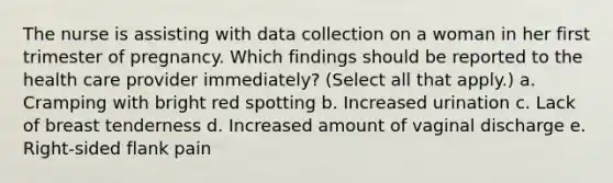 The nurse is assisting with data collection on a woman in her first trimester of pregnancy. Which findings should be reported to the health care provider immediately? (Select all that apply.) a. Cramping with bright red spotting b. Increased urination c. Lack of breast tenderness d. Increased amount of vaginal discharge e. Right-sided flank pain ​