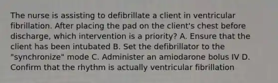 The nurse is assisting to defibrillate a client in ventricular fibrillation. After placing the pad on the client's chest before discharge, which intervention is a priority? A. Ensure that the client has been intubated B. Set the defibrillator to the "synchronize" mode C. Administer an amiodarone bolus IV D. Confirm that the rhythm is actually ventricular fibrillation