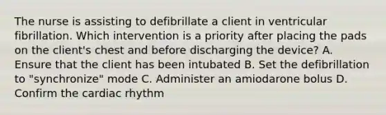 The nurse is assisting to defibrillate a client in ventricular fibrillation. Which intervention is a priority after placing the pads on the client's chest and before discharging the device? A. Ensure that the client has been intubated B. Set the defibrillation to "synchronize" mode C. Administer an amiodarone bolus D. Confirm the cardiac rhythm