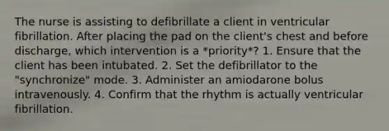 The nurse is assisting to defibrillate a client in ventricular fibrillation. After placing the pad on the client's chest and before discharge, which intervention is a *priority*? 1. Ensure that the client has been intubated. 2. Set the defibrillator to the "synchronize" mode. 3. Administer an amiodarone bolus intravenously. 4. Confirm that the rhythm is actually ventricular fibrillation.