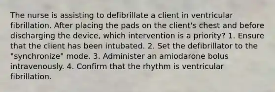 The nurse is assisting to defibrillate a client in ventricular fibrillation. After placing the pads on the client's chest and before discharging the device, which intervention is a priority? 1. Ensure that the client has been intubated. 2. Set the defibrillator to the "synchronize" mode. 3. Administer an amiodarone bolus intravenously. 4. Confirm that the rhythm is ventricular fibrillation.