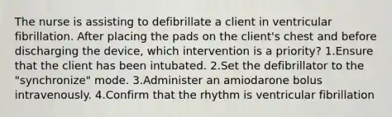 The nurse is assisting to defibrillate a client in ventricular fibrillation. After placing the pads on the client's chest and before discharging the device, which intervention is a priority? 1.Ensure that the client has been intubated. 2.Set the defibrillator to the "synchronize" mode. 3.Administer an amiodarone bolus intravenously. 4.Confirm that the rhythm is ventricular fibrillation