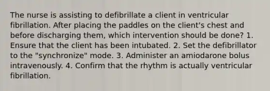 The nurse is assisting to defibrillate a client in ventricular fibrillation. After placing the paddles on the client's chest and before discharging them, which intervention should be done? 1. Ensure that the client has been intubated. 2. Set the defibrillator to the "synchronize" mode. 3. Administer an amiodarone bolus intravenously. 4. Confirm that the rhythm is actually ventricular fibrillation.