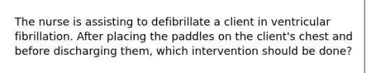 The nurse is assisting to defibrillate a client in ventricular fibrillation. After placing the paddles on the client's chest and before discharging them, which intervention should be done?