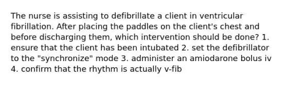 The nurse is assisting to defibrillate a client in ventricular fibrillation. After placing the paddles on the client's chest and before discharging them, which intervention should be done? 1. ensure that the client has been intubated 2. set the defibrillator to the "synchronize" mode 3. administer an amiodarone bolus iv 4. confirm that the rhythm is actually v-fib