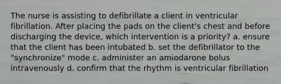 The nurse is assisting to defibrillate a client in ventricular fibrillation. After placing the pads on the client's chest and before discharging the device, which intervention is a priority? a. ensure that the client has been intubated b. set the defibrillator to the "synchronize" mode c. administer an amiodarone bolus intravenously d. confirm that the rhythm is ventricular fibrillation