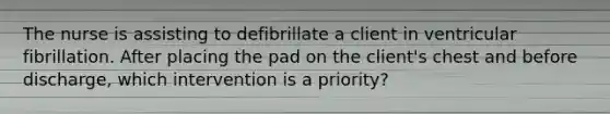 The nurse is assisting to defibrillate a client in ventricular fibrillation. After placing the pad on the client's chest and before discharge, which intervention is a priority?