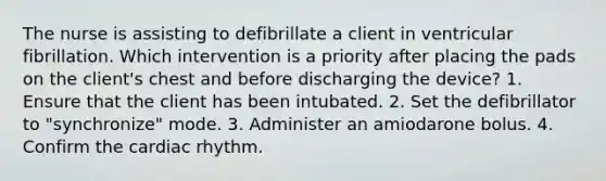 The nurse is assisting to defibrillate a client in ventricular fibrillation. Which intervention is a priority after placing the pads on the client's chest and before discharging the device? 1. Ensure that the client has been intubated. 2. Set the defibrillator to "synchronize" mode. 3. Administer an amiodarone bolus. 4. Confirm the cardiac rhythm.