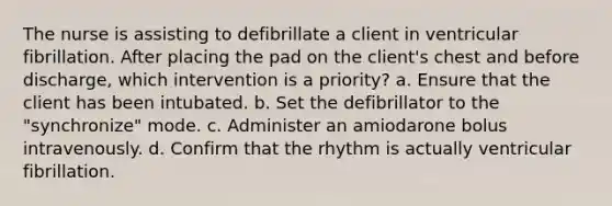 The nurse is assisting to defibrillate a client in ventricular fibrillation. After placing the pad on the client's chest and before discharge, which intervention is a priority? a. Ensure that the client has been intubated. b. Set the defibrillator to the "synchronize" mode. c. Administer an amiodarone bolus intravenously. d. Confirm that the rhythm is actually ventricular fibrillation.